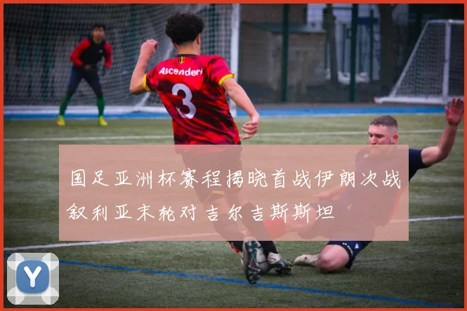 国足亚洲杯赛程揭晓首战伊朗次战叙利亚末轮对吉尔吉斯斯坦