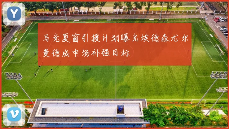 马竞夏窗引援计划曝光埃德森尤尔曼德成中场补强目标