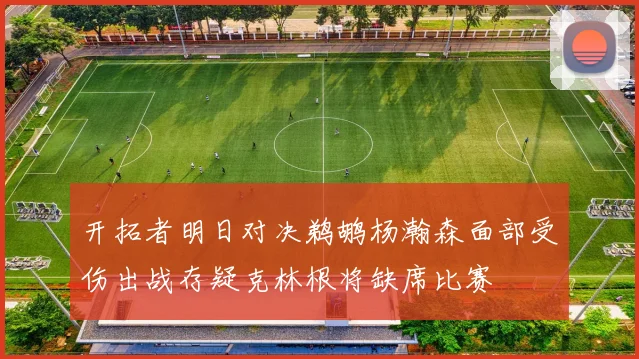 开拓者明日对决鹈鹕杨瀚森面部受伤出战存疑克林根将缺席比赛