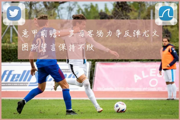 意甲前瞻：罗马客场力争反弹尤文图斯誓言保持不败