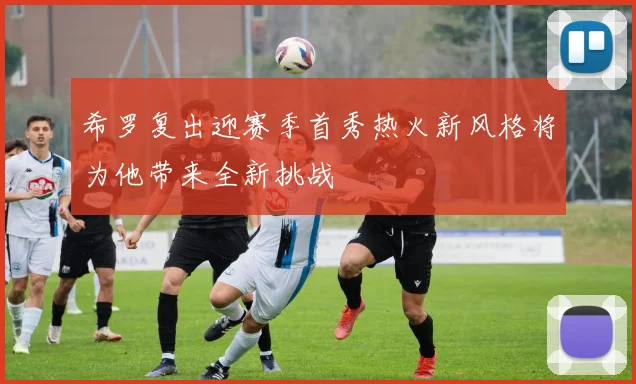希罗复出迎赛季首秀热火新风格将为他带来全新挑战