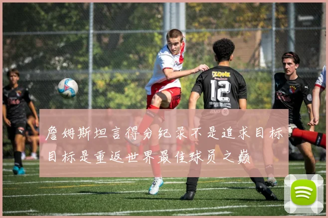 詹姆斯坦言得分纪录不是追求目标目标是重返世界最佳球员之巅