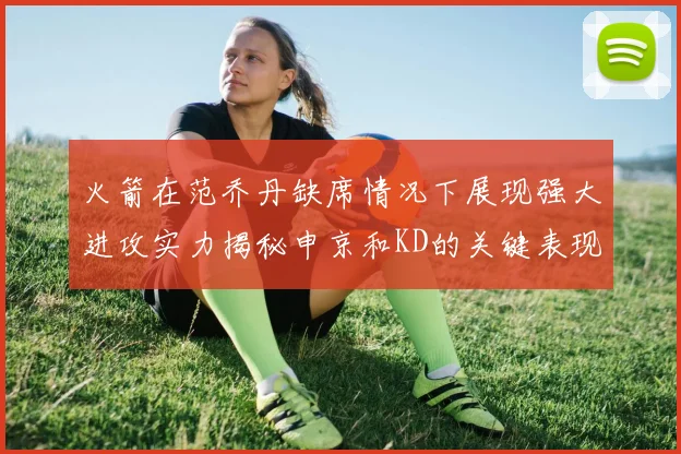 火箭在范乔丹缺席情况下展现强大进攻实力揭秘申京和KD的关键表现与篮板优势
