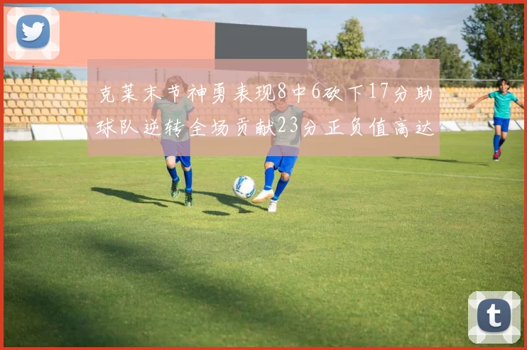 克莱末节神勇表现8中6砍下17分助球队逆转全场贡献23分正负值高达15