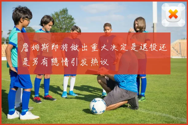 詹姆斯即将做出重大决定是退役还是另有隐情引发热议