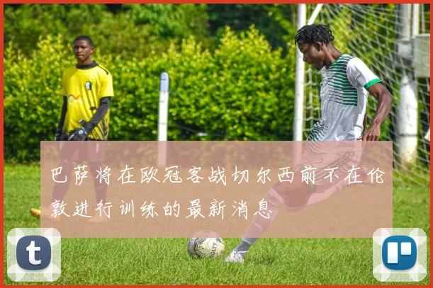巴萨将在欧冠客战切尔西前不在伦敦进行训练的最新消息