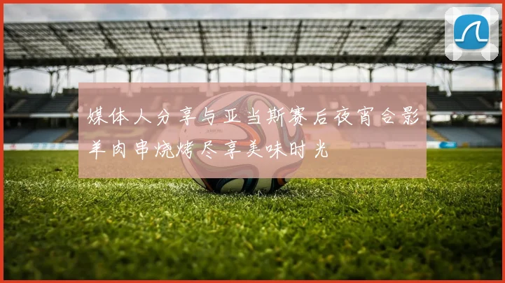 媒体人分享与亚当斯赛后夜宵合影羊肉串烧烤尽享美味时光