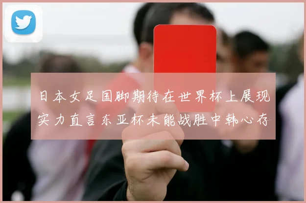 日本女足国脚期待在世界杯上展现实力直言东亚杯未能战胜中韩心存不甘