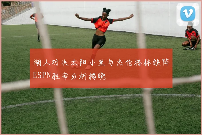 湖人对决太阳小里与杰伦格林缺阵ESPN胜率分析揭晓